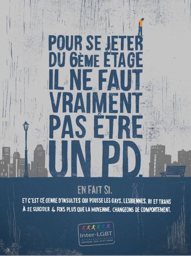 Un texte  écrit en gros et dont la forme évoque un building: &quot;Pour se jeter du 6) étage il ne faut vraiment pas être un PD&quot;. En bas: &quot;En fait si. Et c&#039;est ce genre d&#039;insultes qui poussent les gays, lesbiennes, bi et trans à se suicider 4 fois plus que la moyenne. Changeons de comportement.&quot;
Un homme est représenté sur le R du mot Jeter comme si il allait sauter.